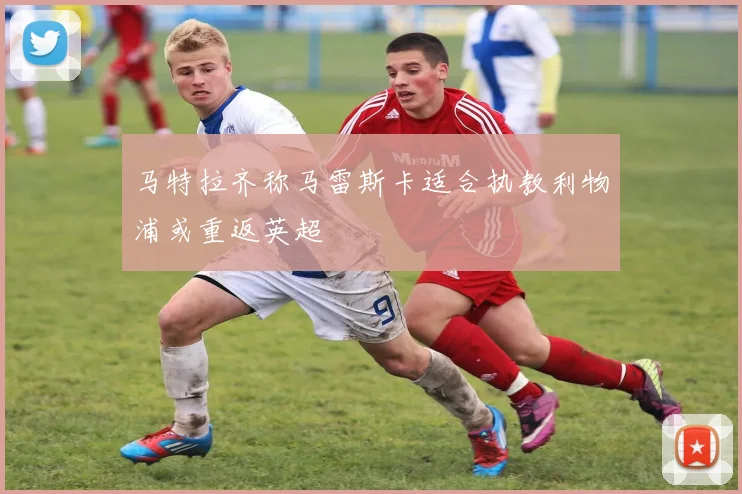 马特拉齐称马雷斯卡适合执教利物浦或重返英超