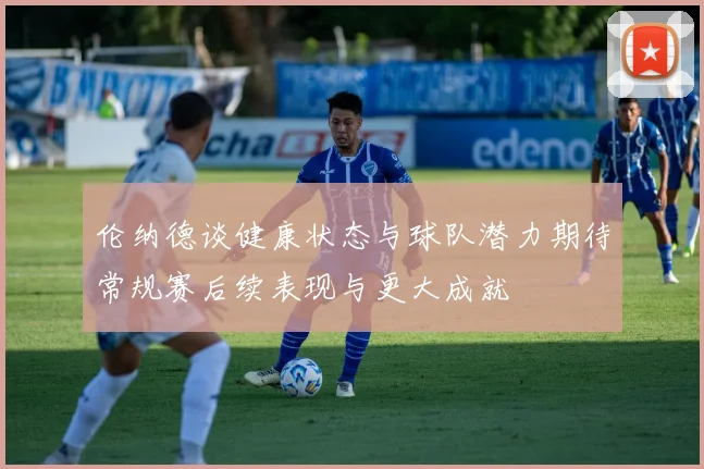 伦纳德谈健康状态与球队潜力期待常规赛后续表现与更大成就