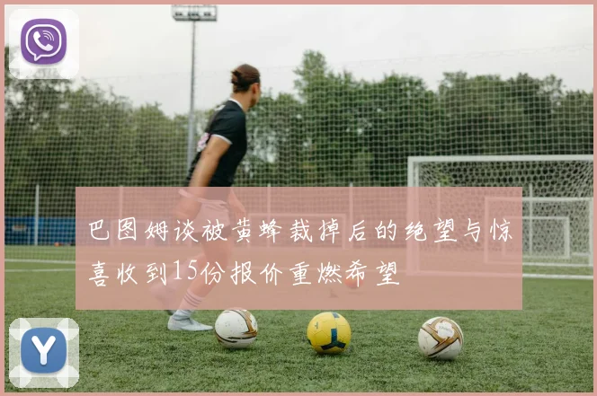 巴图姆谈被黄蜂裁掉后的绝望与惊喜收到15份报价重燃希望