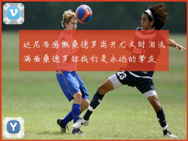 达尼洛感慨桑德罗离开尤文时泪流满面桑德罗称我们是永远的挚友