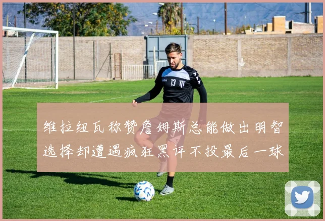 维拉纽瓦称赞詹姆斯总能做出明智选择却遭遇疯狂黑评不投最后一球
