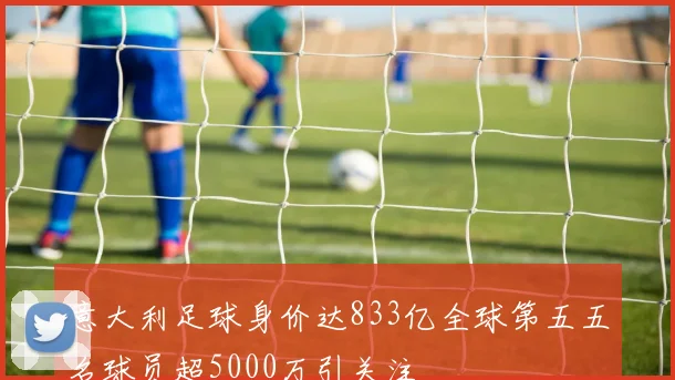 意大利足球身价达833亿全球第五五名球员超5000万引关注
