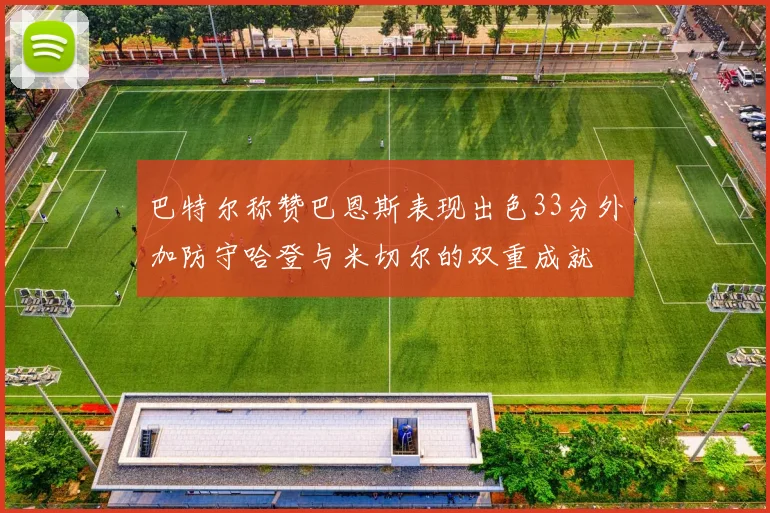 巴特尔称赞巴恩斯表现出色33分外加防守哈登与米切尔的双重成就