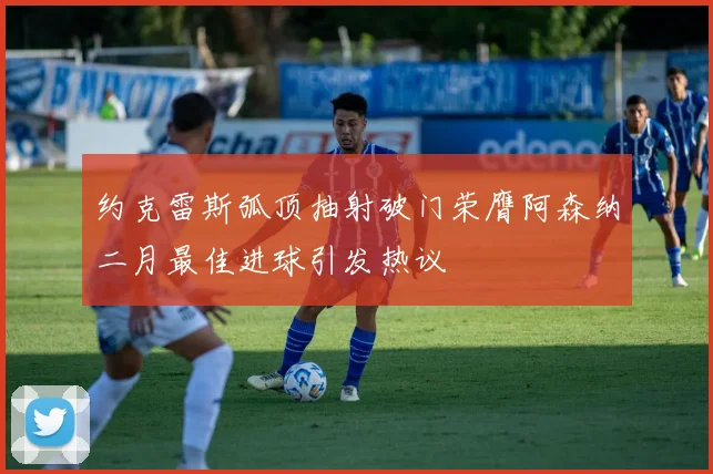 约克雷斯弧顶抽射破门荣膺阿森纳二月最佳进球引发热议