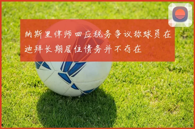 纳斯里律师回应税务争议称球员在迪拜长期居住债务并不存在
