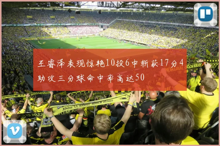 王睿泽表现惊艳10投6中斩获17分4助攻三分球命中率高达50