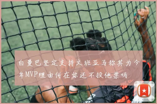 白曼巴坚定支持文班亚马称其为今年MVP理由何在你还不投他票吗