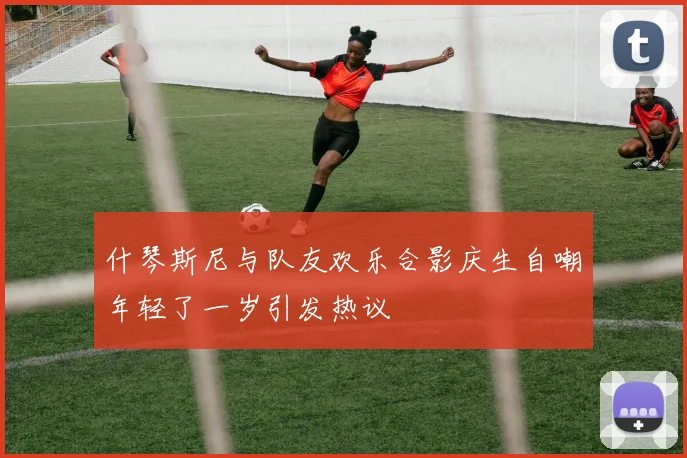 什琴斯尼与队友欢乐合影庆生自嘲年轻了一岁引发热议