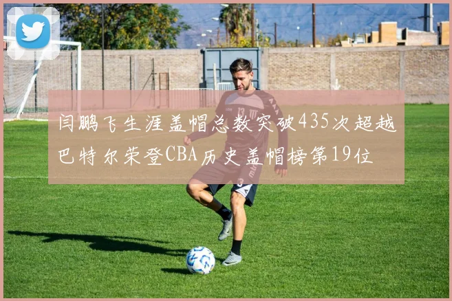 闫鹏飞生涯盖帽总数突破435次超越巴特尔荣登CBA历史盖帽榜第19位