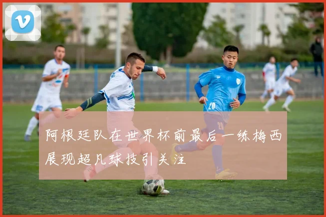 阿根廷队在世界杯前最后一练梅西展现超凡球技引关注