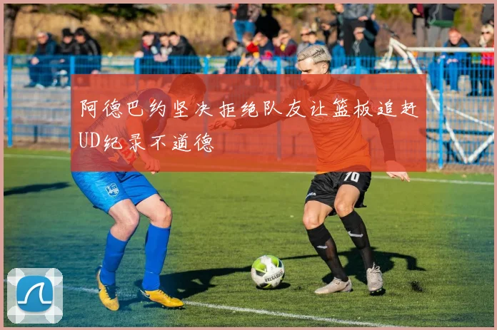 阿德巴约坚决拒绝队友让篮板追赶UD纪录不道德