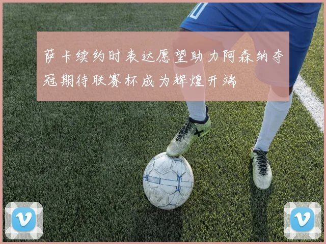 萨卡续约时表达愿望助力阿森纳夺冠期待联赛杯成为辉煌开端