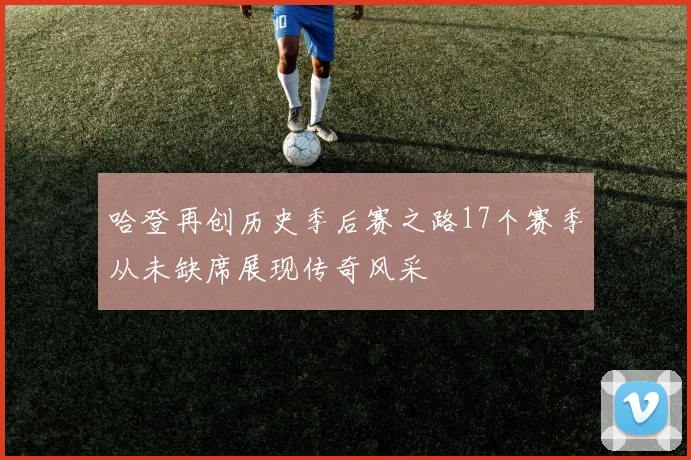 哈登再创历史季后赛之路17个赛季从未缺席展现传奇风采