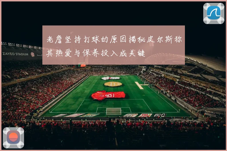 老詹坚持打球的原因揭秘皮尔斯称其热爱与保养投入成关键