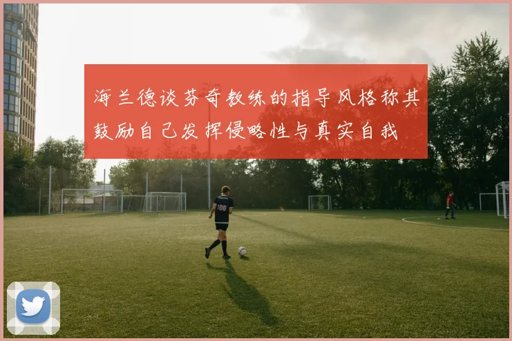 海兰德谈芬奇教练的指导风格称其鼓励自己发挥侵略性与真实自我