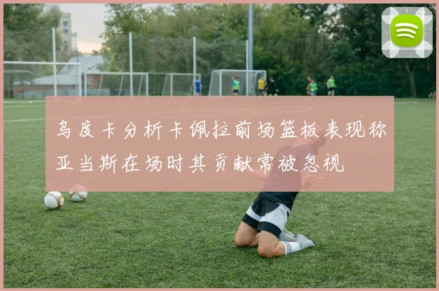 乌度卡分析卡佩拉前场篮板表现称亚当斯在场时其贡献常被忽视