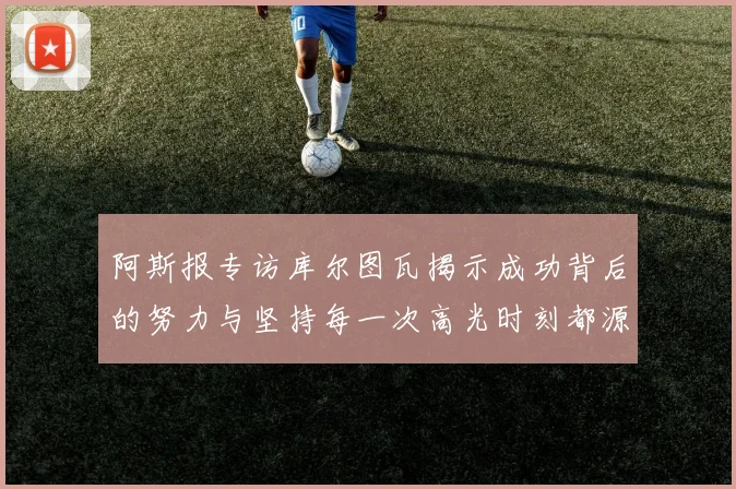 阿斯报专访库尔图瓦揭示成功背后的努力与坚持每一次高光时刻都源于汗水付出