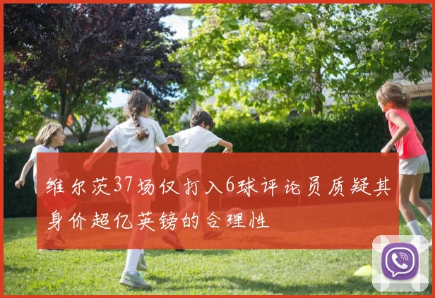 维尔茨37场仅打入6球评论员质疑其身价超亿英镑的合理性