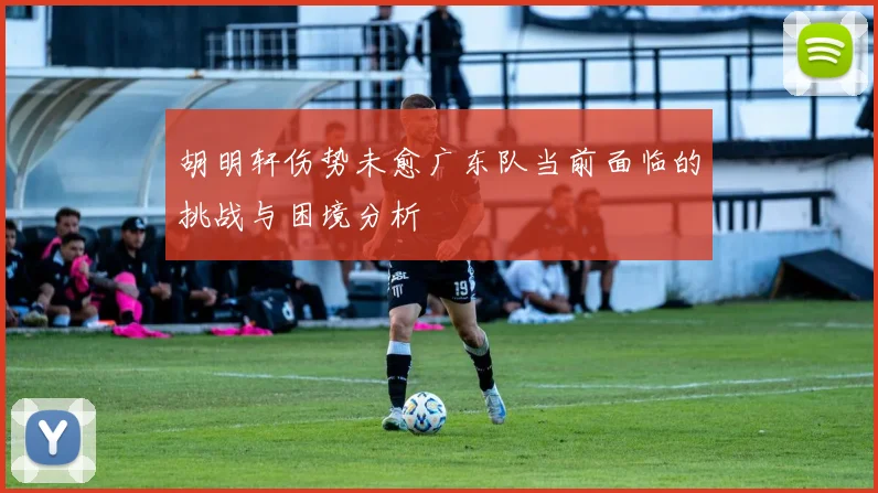 胡明轩伤势未愈广东队当前面临的挑战与困境分析
