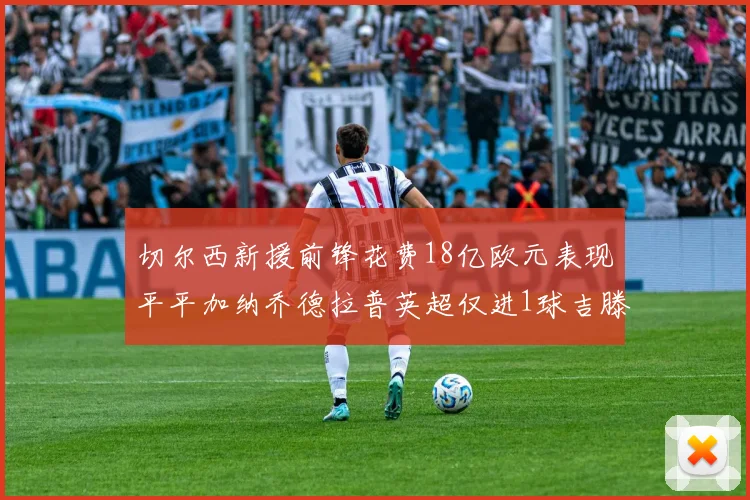 切尔西新援前锋花费18亿欧元表现平平加纳乔德拉普英超仅进1球吉滕斯无进球