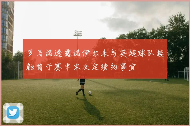 罗马诺透露诺伊尔未与英超球队接触将于赛季末决定续约事宜