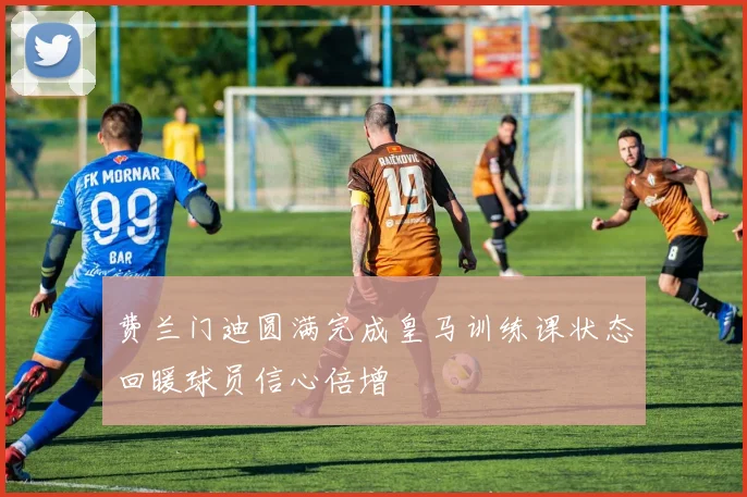 费兰门迪圆满完成皇马训练课状态回暖球员信心倍增