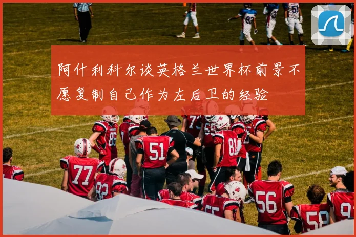 阿什利科尔谈英格兰世界杯前景不愿复制自己作为左后卫的经验